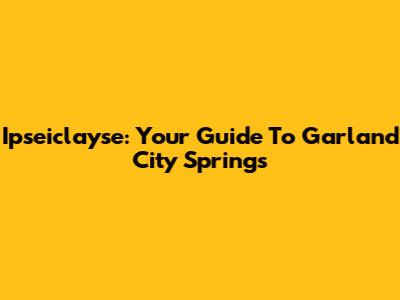 Ipseiclayse: Your Guide To Garland City Springs