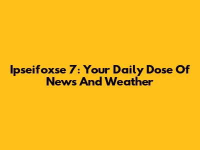 Ipseifoxse 7: Your Daily Dose Of News And Weather