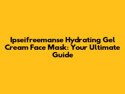 Ipseifreemanse Hydrating Gel Cream Face Mask: Your Ultimate Guide