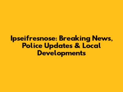 Ipseifresnose: Breaking News, Police Updates & Local Developments