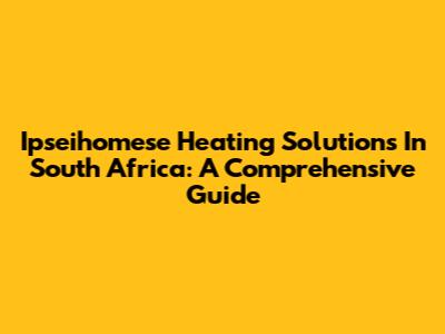 Ipseihomese Heating Solutions In South Africa: A Comprehensive Guide