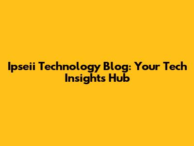 Ipseii Technology Blog: Your Tech Insights Hub
