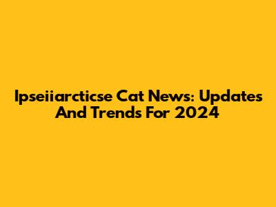Ipseiiarcticse Cat News: Updates And Trends For 2024