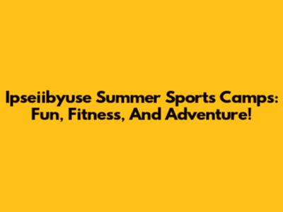 Ipseiibyuse Summer Sports Camps: Fun, Fitness, And Adventure!