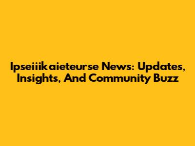 Ipseiiikaieteurse News: Updates, Insights, And Community Buzz