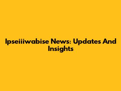 Ipseiiiwabise News: Updates And Insights