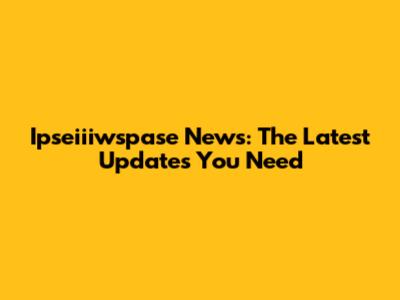 Ipseiiiwspase News: The Latest Updates You Need
