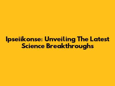 Ipseiikonse: Unveiling The Latest Science Breakthroughs