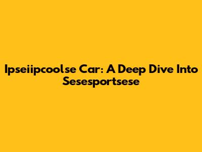 Ipseiipcoolse Car: A Deep Dive Into Sesesportsese