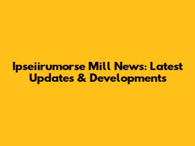 Ipseiirumorse Mill News: Latest Updates & Developments