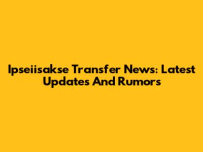 Ipseiisakse Transfer News: Latest Updates And Rumors