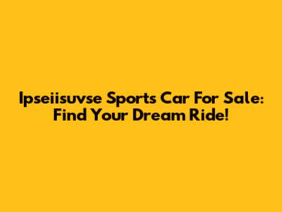 Ipseiisuvse Sports Car For Sale: Find Your Dream Ride!
