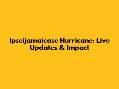 Ipseijamaicase Hurricane: Live Updates & Impact