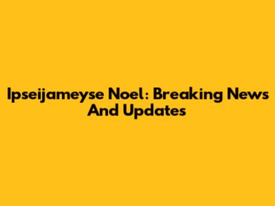 Ipseijameyse Noel: Breaking News And Updates