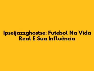 Ipseijazzghostse: Futebol Na Vida Real E Sua Influência