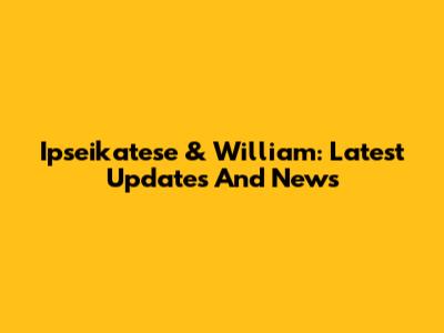 Ipseikatese & William: Latest Updates And News