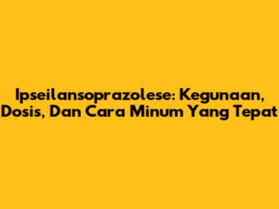 Ipseilansoprazolese: Kegunaan, Dosis, Dan Cara Minum Yang Tepat
