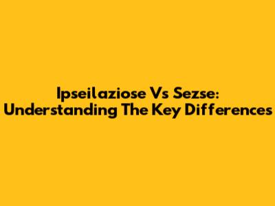 Ipseilaziose Vs Sezse: Understanding The Key Differences