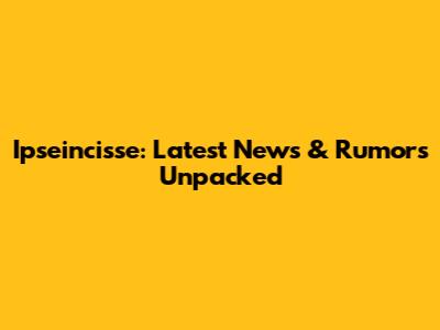 Ipseincisse: Latest News & Rumors Unpacked