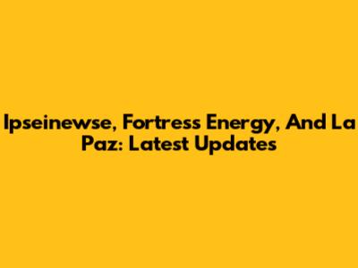 Ipseinewse, Fortress Energy, And La Paz: Latest Updates