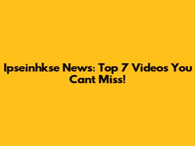 Ipseinhkse News: Top 7 Videos You Can't Miss!