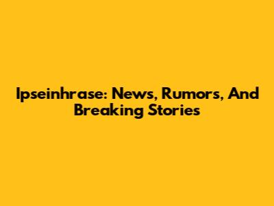 Ipseinhrase: News, Rumors, And Breaking Stories