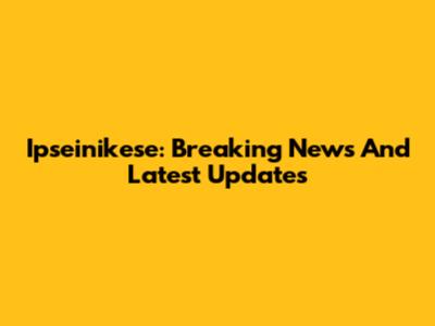 Ipseinikese: Breaking News And Latest Updates