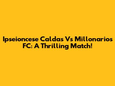 Ipseioncese Caldas Vs Millonarios FC: A Thrilling Match!