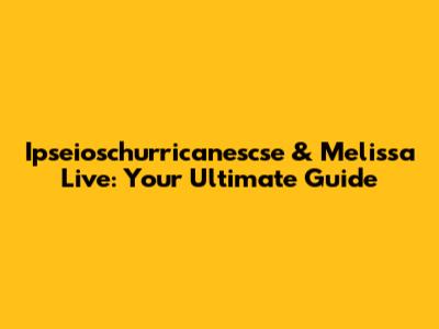 Ipseioschurricanescse & Melissa Live: Your Ultimate Guide