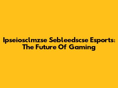 Ipseiosclmzse Sebleedscse Esports: The Future Of Gaming