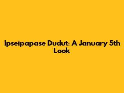 Ipseipapase Dudut: A January 5th Look