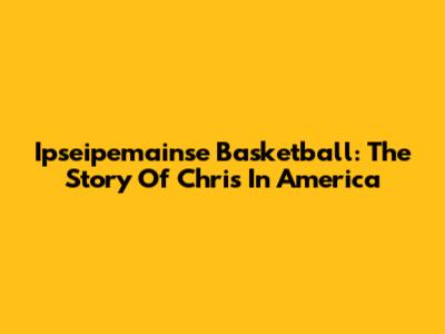 Ipseipemainse Basketball: The Story Of Chris In America