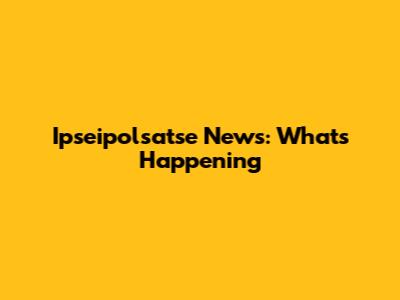 Ipseipolsatse News: What's Happening