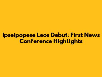 Ipseipopese Leo's Debut: First News Conference Highlights