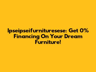 Ipseipseifurnituresese: Get 0% Financing On Your Dream Furniture!