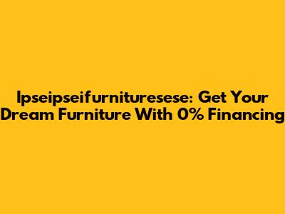 Ipseipseifurnituresese: Get Your Dream Furniture With 0% Financing