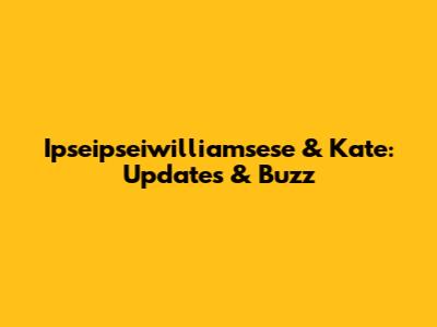 Ipseipseiwilliamsese & Kate: Updates & Buzz