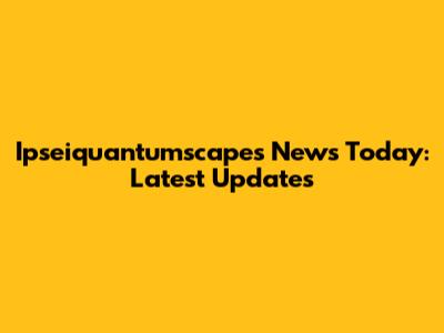 Ipseiquantumscapes News Today: Latest Updates