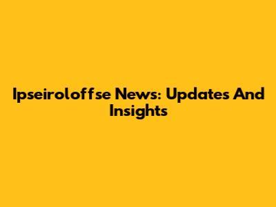Ipseiroloffse News: Updates And Insights