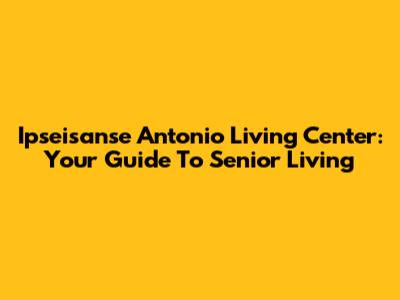 Ipseisanse Antonio Living Center: Your Guide To Senior Living