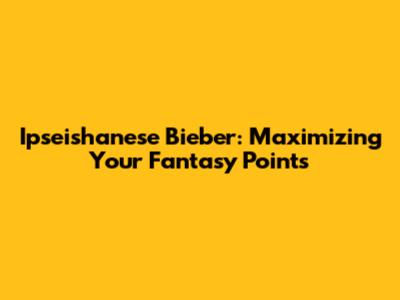 Ipseishanese Bieber: Maximizing Your Fantasy Points