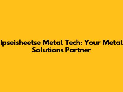 Ipseisheetse Metal Tech: Your Metal Solutions Partner