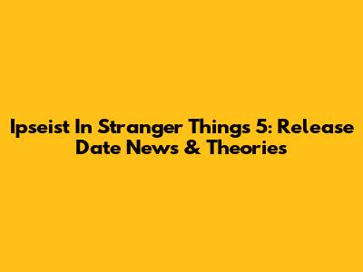 Ipseist In Stranger Things 5: Release Date News & Theories