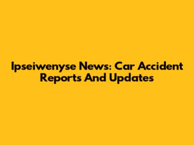 Ipseiwenyse News: Car Accident Reports And Updates