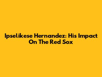 Ipselikese Hernandez: His Impact On The Red Sox