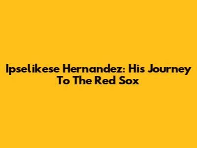 Ipselikese Hernandez: His Journey To The Red Sox
