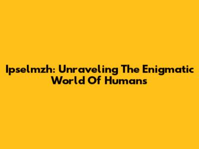 Ipselmzh: Unraveling The Enigmatic World Of Humans