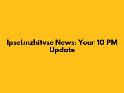 Ipselmzhitvse News: Your 10 PM Update
