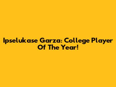 Ipselukase Garza: College Player Of The Year!