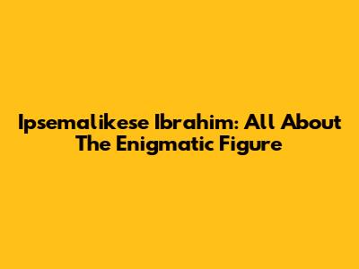 Ipsemalikese Ibrahim: All About The Enigmatic Figure